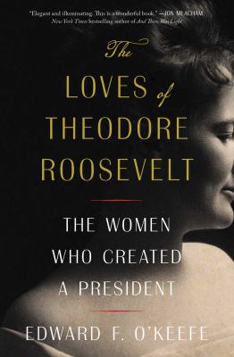 The Loves of Theodore Roosevelt : The Women Who Created a President