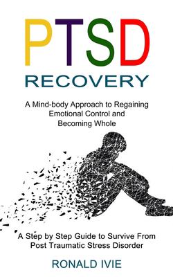 Ptsd Recovery : A Mind-Body Approach to Regaining Emotional Control and Becoming Whole (a Step by Step Guide to Survive from Post Traumatic Stress Dis