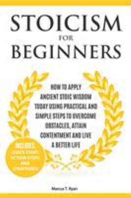 Stoicism for Beginners : How to Apply Ancient Stoic Wisdom Today Using Practical and Simple Steps to Overcome Obstacles, Attain Contentment and Live a