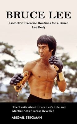 Bruce Lee : Isometric Exercise Routines for a Bruce Lee Body (the Truth about Bruce Lee's Life and Martial Arts Success Revealed)