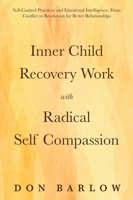 Inner Child Recovery Work with Radical Self Compassion : Self-Control Practices and Emotional Intelligence; from Conflict to Resolution for Better Rel