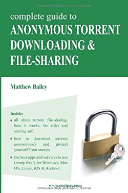 Complete Guide to Anonymous Torrent Downloading and File-Sharing : A Practical, Step-By-Step Guide on How to Protect Your Internet Privacy and Anonymi
