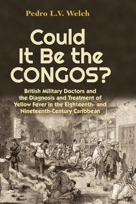 Could It Be the Congos? : British Military Doctors and the Diagnosis and Treatment of Yellow Fever in the Eighteenth-And Nineteenth-Century Caribbean